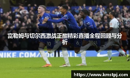富勒姆与切尔西激战正酣精彩直播全程回顾与分析