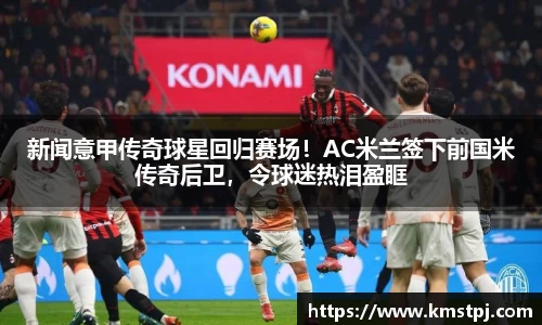 新闻意甲传奇球星回归赛场！AC米兰签下前国米传奇后卫，令球迷热泪盈眶