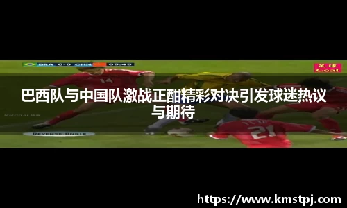 巴西队与中国队激战正酣精彩对决引发球迷热议与期待
