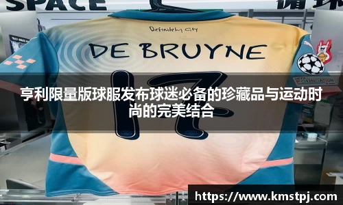 亨利限量版球服发布球迷必备的珍藏品与运动时尚的完美结合
