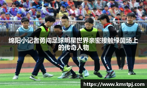绵阳小记者勇闯足球明星世界亲密接触绿茵场上的传奇人物